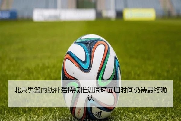 北京男篮内线补强持续推进周琦回归时间仍待最终确认
