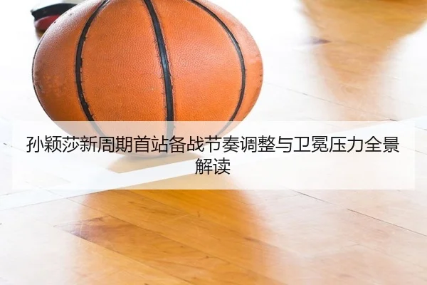 孙颖莎新周期首站备战节奏调整与卫冕压力全景解读