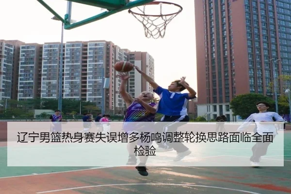 辽宁男篮热身赛失误增多杨鸣调整轮换思路面临全面检验