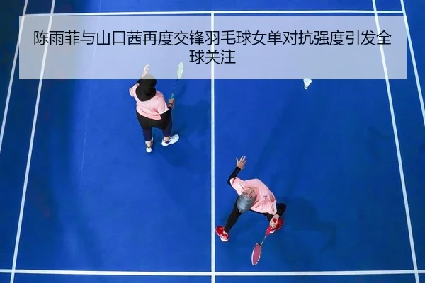 陈雨菲与山口茜再度交锋羽毛球女单对抗强度引发全球关注